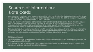 Sources of information: 
Rate cards 
• Is a document provided by a newspaper or other print publication featuring the organizations rate 
for advertising. Rate cards, usually are for guidance only because the actual charges vary greatly 
according to the bargaining power or the advertiser. 
• There are many websites and companies which sell rate cards or advertise them. This is because 
they have already done the research to see which rate works the best in the media and on 
television. Advertisers and companies looking to make a profit turn to the rate card to see how 
much they will need to be spending to get their message across to consumers. 
• Rate cards help the retailer understand what types of ad sizes, discounts and other advertising the 
publication has to offer. When choosing a newspaper or print media, you can use rate cards to 
compare ad rates based on circulation before you buy advertising space. 
• IPC blanket license 
• This is available to all independent production companies and producers making programmes for 
primary broadcast in the UK. 
• You’d have access to library of 600,000 premium quality music tracks to ensure your production 
stands out and you have unlimited transmissions. 
 