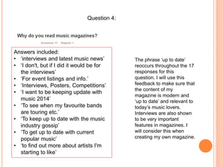 Question 4:
Answers included:
• ‘interviews and latest music news’
• ‘I don't, but if I did it would be for
the interviews’
• ‘For event listings and info.’
• ‘Interviews, Posters, Competitions’
• ‘I want to be keeping update with
music 2014’
• ‘To see when my favourite bands
are touring etc.’
• ‘To keep up to date with the music
industry gossip’
• ‘To get up to date with current
popular music’
• ‘to find out more about artists I'm
starting to like’
The phrase ‘up to date’
reoccurs throughout the 17
responses for this
question. I will use this
feedback to make sure that
the content of my
magazine is modern and
‘up to date’ and relevant to
today’s music lovers.
Interviews are also shown
to be very important
features in magazines. I
will consider this when
creating my own magazine.
 