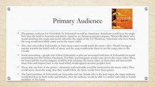 Primary Audience
• The primary audience for ‘Cool Kids’ by Echosmith would be Americans. Americans would hear the single
first, thus the band is American and they’re signed to an American record company, ‘Warner Brothers’ who
would distribute the single and mostly advertise the single in the US. Therefore, Americans who have heard
the song would most likely come across the music video.
• Also, fans who follow Echosmith on their music career would watch the music video. Already having an
interest towards the band’s style of music and the song would excite them to see the song come to life
visually.
• Social networking – people who follow Echosmith or who are associated with fans of Echosmith on social
networking sites like Twitter, Facebook, YouTube and Instagram would come across the music video. Thus,
the band and the record company would heavily advertise the music video on these sites and fans would
share links and interact back to the band which would appear on other people’s feed.
• Those who are fans of the genres - alternative rock and indie would be interested in the music video. They
would know about the song, thus they would follow the latest trends from these genres.
• The band members of Echosmith are four males and one female who is the lead singer, the target audience
would therefore be both males and females, thus the audience would be able to connect with male or female
members of the band.
 