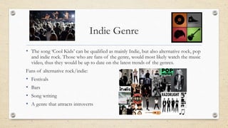 Indie Genre
• The song ‘Cool Kids’ can be qualified as mainly Indie, but also alternative rock, pop
and indie rock. Those who are fans of the genre, would most likely watch the music
video, thus they would be up to date on the latest trends of the genres.
Fans of alternative rock/indie:
• Festivals
• Bars
• Song writing
• A genre that attracts introverts
 