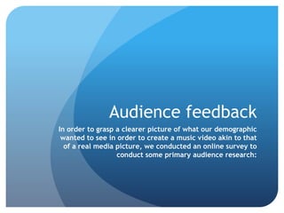 Audience feedback
In order to grasp a clearer picture of what our demographic
wanted to see in order to create a music video akin to that
of a real media picture, we conducted an online survey to
conduct some primary audience research:
 