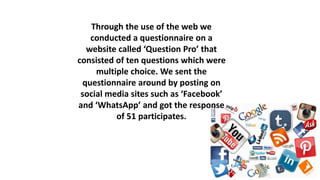 Through the use of the web we
conducted a questionnaire on a
website called ‘Question Pro’ that
consisted of ten questions which were
multiple choice. We sent the
questionnaire around by posting on
social media sites such as ‘Facebook’
and ‘WhatsApp’ and got the response
of 51 participates.
 