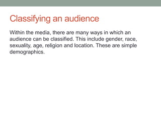 Classifying an audience
Within the media, there are many ways in which an
audience can be classified. This include gender, race,
sexuality, age, religion and location. These are simple
demographics.
 