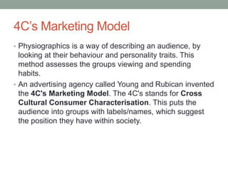 4C’s Marketing Model
• Physiographics is a way of describing an audience, by
looking at their behaviour and personality traits. This
method assesses the groups viewing and spending
habits.
• An advertising agency called Young and Rubican invented
the 4C's Marketing Model. The 4C's stands for Cross
Cultural Consumer Characterisation. This puts the
audience into groups with labels/names, which suggest
the position they have within society.
 