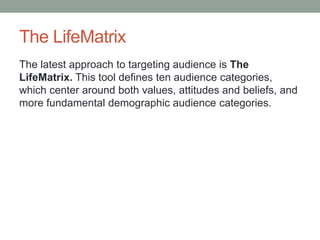 The LifeMatrix
The latest approach to targeting audience is The
LifeMatrix. This tool defines ten audience categories,
which center around both values, attitudes and beliefs, and
more fundamental demographic audience categories.
 