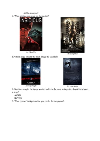 A) The Antagonist?
4. What shot do you want on the poster?
A) Close Up
B) Long Shot
5. which angle should the main image be taken at?
A) High Angle B) Low Angle
6. Say for example the image on the trailer is the main antagonist, should they have
a prop?
A) NO
B) YES
7. What type of background do you prefer for the poster?
 