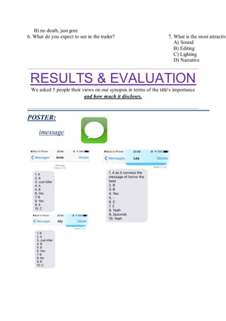B) no death, just gore
6. What do you expect to see in the trailer? 7. What is the most attractive
A) Sound
B) Editing
C) Lighting
D) Narrative
RESULTS & EVALUATION
We asked 5 people their views on our synopsis in terms of the title's importance
and how much it discloses.
POSTER:
imessage
 