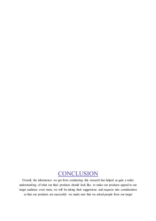CONCLUSION
Overall, the information we got from conducting this research has helped us gain a wider
understanding of what our final products should look like. to make our products appeal to our
target audience even more, we will be taking their suggestions and requests into consideration
so that our products are successful. we made sure that we asked people from our target
 