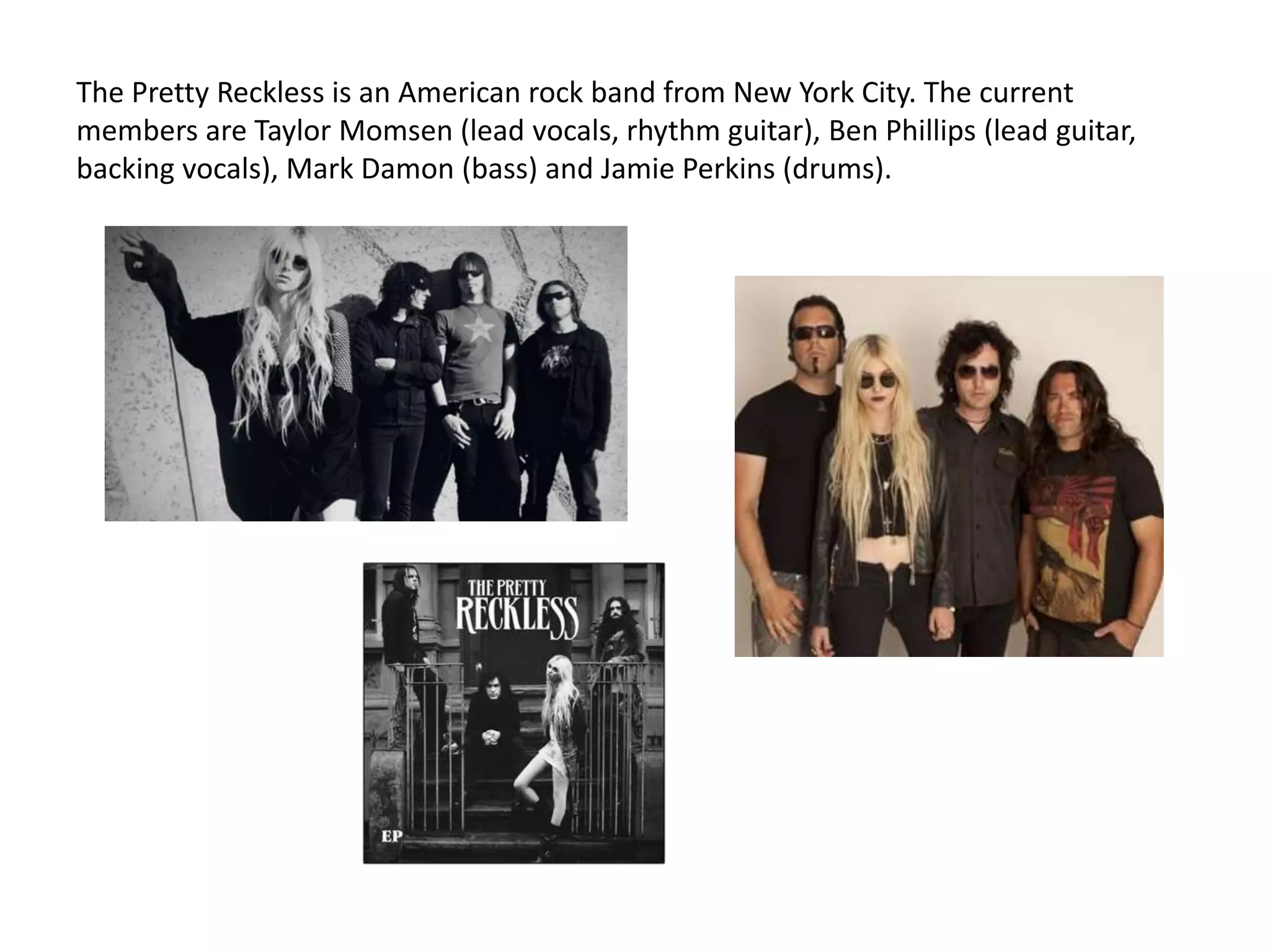 The Pretty Reckless is an American rock band from New York City. The current
members are Taylor Momsen (lead vocals, rhythm guitar), Ben Phillips (lead guitar,
backing vocals), Mark Damon (bass) and Jamie Perkins (drums).
 