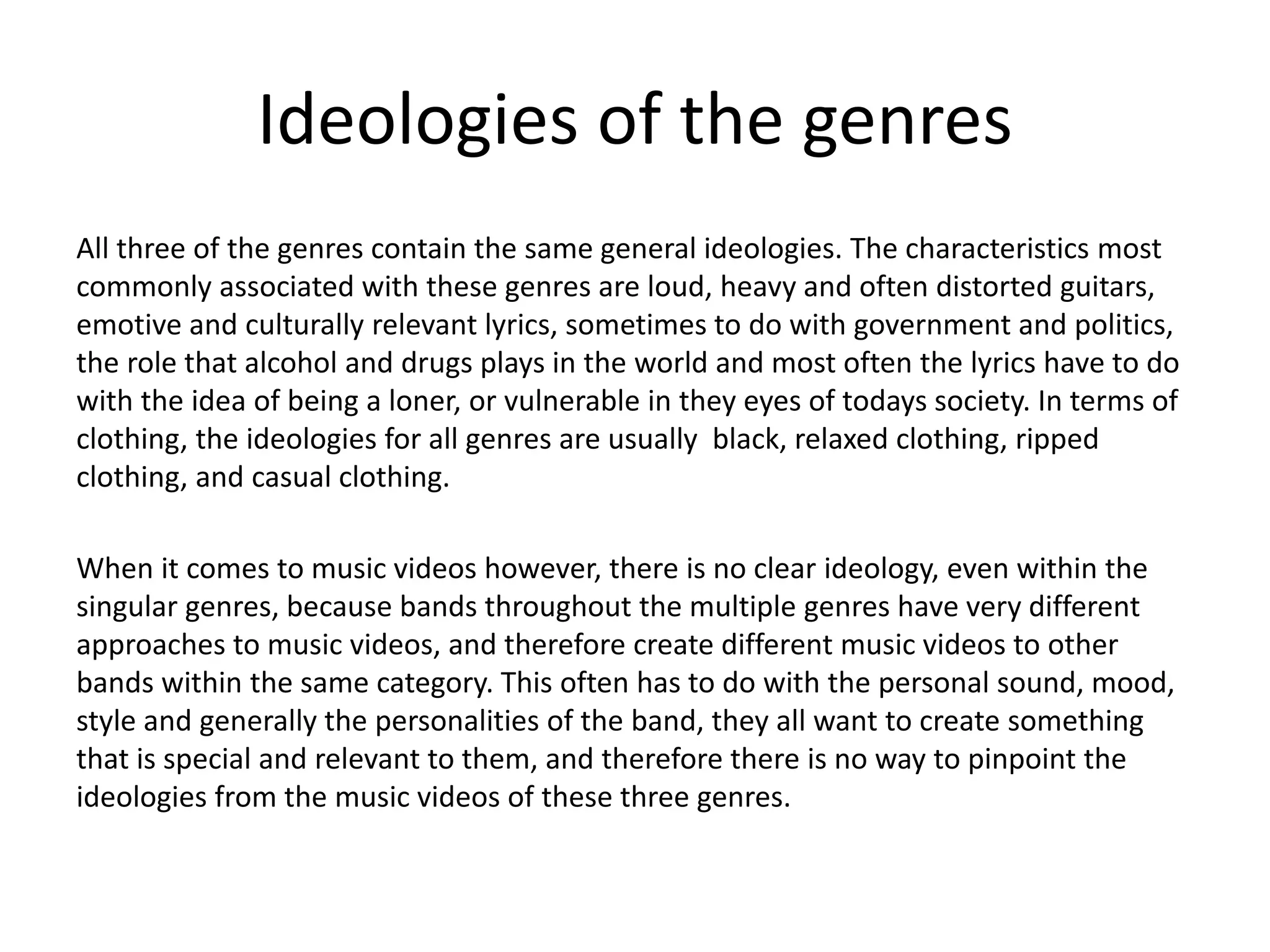 Ideologies of the genres
All three of the genres contain the same general ideologies. The characteristics most
commonly associated with these genres are loud, heavy and often distorted guitars,
emotive and culturally relevant lyrics, sometimes to do with government and politics,
the role that alcohol and drugs plays in the world and most often the lyrics have to do
with the idea of being a loner, or vulnerable in they eyes of todays society. In terms of
clothing, the ideologies for all genres are usually black, relaxed clothing, ripped
clothing, and casual clothing.
When it comes to music videos however, there is no clear ideology, even within the
singular genres, because bands throughout the multiple genres have very different
approaches to music videos, and therefore create different music videos to other
bands within the same category. This often has to do with the personal sound, mood,
style and generally the personalities of the band, they all want to create something
that is special and relevant to them, and therefore there is no way to pinpoint the
ideologies from the music videos of these three genres.
 