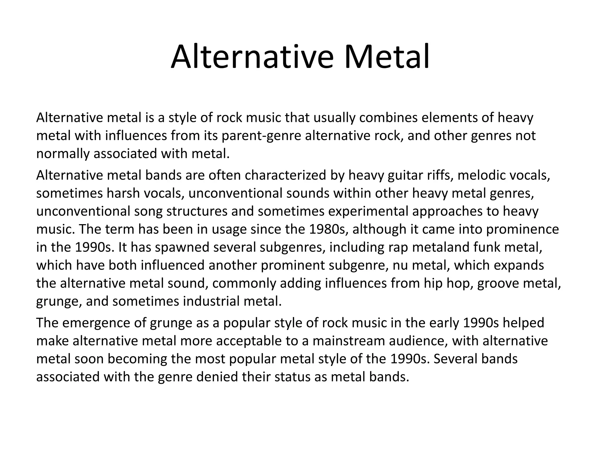 Alternative Metal
Alternative metal is a style of rock music that usually combines elements of heavy
metal with influences from its parent-genre alternative rock, and other genres not
normally associated with metal.
Alternative metal bands are often characterized by heavy guitar riffs, melodic vocals,
sometimes harsh vocals, unconventional sounds within other heavy metal genres,
unconventional song structures and sometimes experimental approaches to heavy
music. The term has been in usage since the 1980s, although it came into prominence
in the 1990s. It has spawned several subgenres, including rap metaland funk metal,
which have both influenced another prominent subgenre, nu metal, which expands
the alternative metal sound, commonly adding influences from hip hop, groove metal,
grunge, and sometimes industrial metal.
The emergence of grunge as a popular style of rock music in the early 1990s helped
make alternative metal more acceptable to a mainstream audience, with alternative
metal soon becoming the most popular metal style of the 1990s. Several bands
associated with the genre denied their status as metal bands.
 