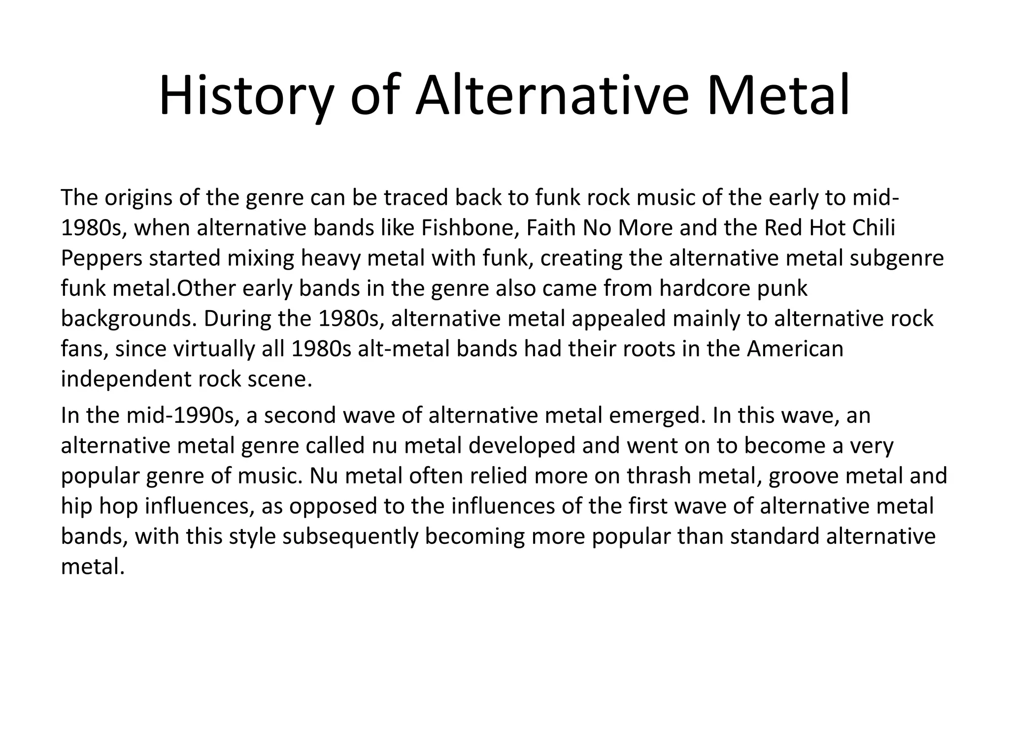 History of Alternative Metal
The origins of the genre can be traced back to funk rock music of the early to mid-
1980s, when alternative bands like Fishbone, Faith No More and the Red Hot Chili
Peppers started mixing heavy metal with funk, creating the alternative metal subgenre
funk metal.Other early bands in the genre also came from hardcore punk
backgrounds. During the 1980s, alternative metal appealed mainly to alternative rock
fans, since virtually all 1980s alt-metal bands had their roots in the American
independent rock scene.
In the mid-1990s, a second wave of alternative metal emerged. In this wave, an
alternative metal genre called nu metal developed and went on to become a very
popular genre of music. Nu metal often relied more on thrash metal, groove metal and
hip hop influences, as opposed to the influences of the first wave of alternative metal
bands, with this style subsequently becoming more popular than standard alternative
metal.
 