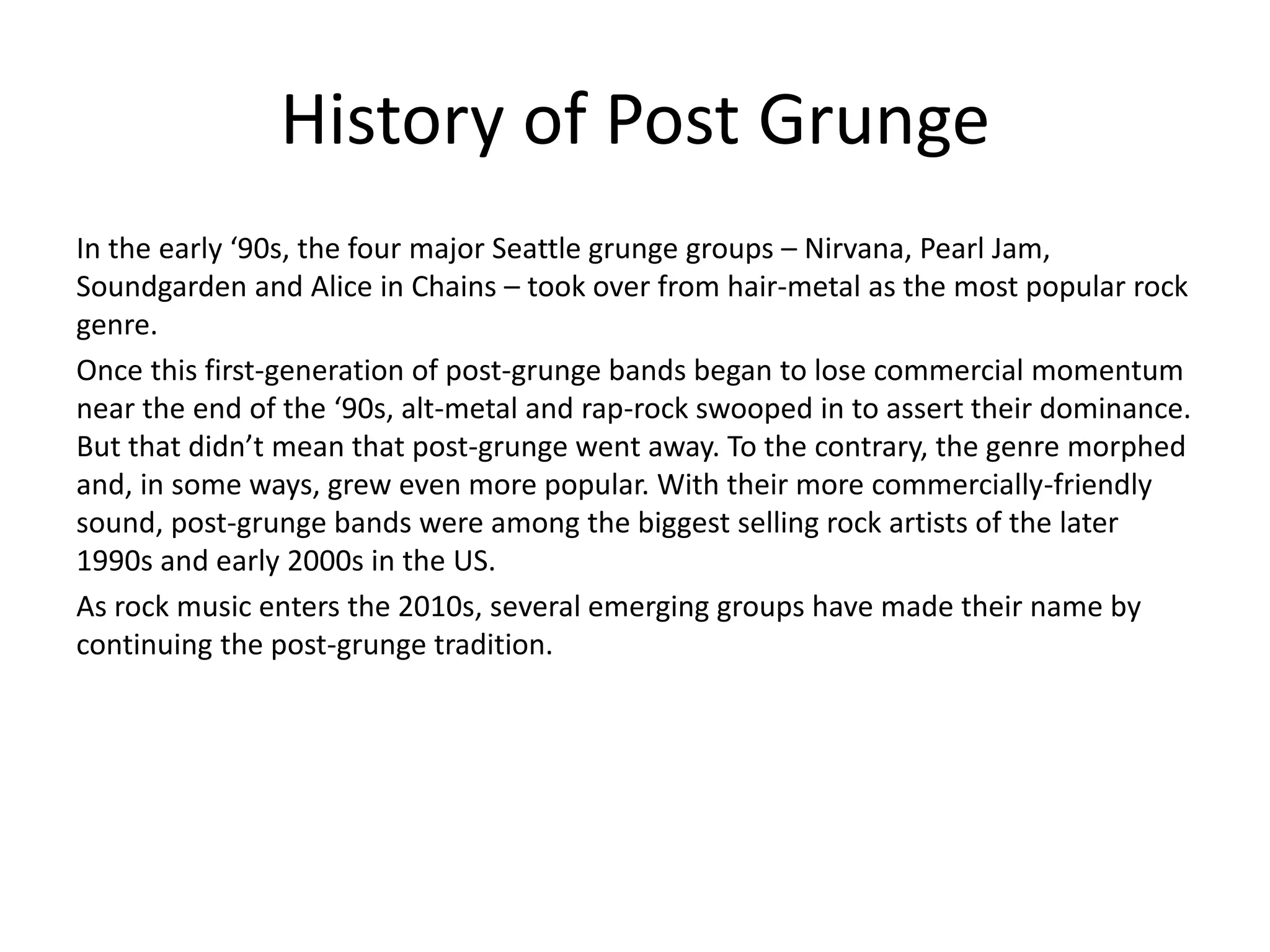 History of Post Grunge
In the early ‘90s, the four major Seattle grunge groups – Nirvana, Pearl Jam,
Soundgarden and Alice in Chains – took over from hair-metal as the most popular rock
genre.
Once this first-generation of post-grunge bands began to lose commercial momentum
near the end of the ‘90s, alt-metal and rap-rock swooped in to assert their dominance.
But that didn’t mean that post-grunge went away. To the contrary, the genre morphed
and, in some ways, grew even more popular. With their more commercially-friendly
sound, post-grunge bands were among the biggest selling rock artists of the later
1990s and early 2000s in the US.
As rock music enters the 2010s, several emerging groups have made their name by
continuing the post-grunge tradition.
 