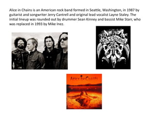 Alice in Chains is an American rock band formed in Seattle, Washington, in 1987 by
guitarist and songwriter Jerry Cantrell and original lead vocalist Layne Staley. The
initial lineup was rounded out by drummer Sean Kinney and bassist Mike Starr, who
was replaced in 1993 by Mike Inez.
 