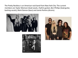 The Pretty Reckless is an American rock band from New York City. The current
members are Taylor Momsen (lead vocals, rhythm guitar), Ben Phillips (lead guitar,
backing vocals), Mark Damon (bass) and Jamie Perkins (drums).
 