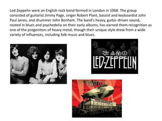 Led Zeppelin were an English rock band formed in London in 1968. The group
consisted of guitarist Jimmy Page, singer Robert Plant, bassist and keyboardist John
Paul Jones, and drummer John Bonham. The band's heavy, guitar-driven sound,
rooted in blues and psychedelia on their early albums, has earned them recognition as
one of the progenitors of heavy metal, though their unique style drew from a wide
variety of influences, including folk music and blues.
 