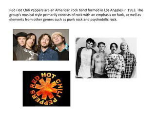 Red Hot Chili Peppers are an American rock band formed in Los Angeles in 1983. The
group's musical style primarily consists of rock with an emphasis on funk, as well as
elements from other genres such as punk rock and psychedelic rock.
 