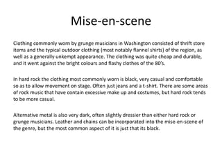 Mise-en-scene
Clothing commonly worn by grunge musicians in Washington consisted of thrift store
items and the typical outdoor clothing (most notably flannel shirts) of the region, as
well as a generally unkempt appearance. The clothing was quite cheap and durable,
and it went against the bright colours and flashy clothes of the 80’s.
In hard rock the clothing most commonly worn is black, very casual and comfortable
so as to allow movement on stage. Often just jeans and a t-shirt. There are some areas
of rock music that have contain excessive make up and costumes, but hard rock tends
to be more casual.
Alternative metal is also very dark, often slightly dressier than either hard rock or
grunge musicians. Leather and chains can be incorporated into the mise-en-scene of
the genre, but the most common aspect of it is just that its black.
 