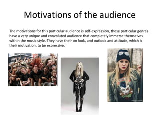 Motivations of the audience
The motivations for this particular audience is self-expression, these particular genres
have a very unique and convoluted audience that completely immerse themselves
within the music style. They have their on look, and outlook and attitude, which is
their motivation, to be expressive.
 