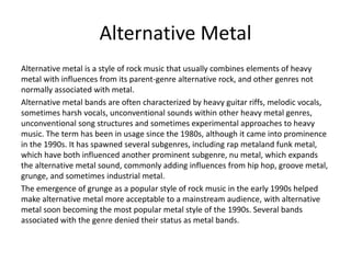 Alternative Metal
Alternative metal is a style of rock music that usually combines elements of heavy
metal with influences from its parent-genre alternative rock, and other genres not
normally associated with metal.
Alternative metal bands are often characterized by heavy guitar riffs, melodic vocals,
sometimes harsh vocals, unconventional sounds within other heavy metal genres,
unconventional song structures and sometimes experimental approaches to heavy
music. The term has been in usage since the 1980s, although it came into prominence
in the 1990s. It has spawned several subgenres, including rap metaland funk metal,
which have both influenced another prominent subgenre, nu metal, which expands
the alternative metal sound, commonly adding influences from hip hop, groove metal,
grunge, and sometimes industrial metal.
The emergence of grunge as a popular style of rock music in the early 1990s helped
make alternative metal more acceptable to a mainstream audience, with alternative
metal soon becoming the most popular metal style of the 1990s. Several bands
associated with the genre denied their status as metal bands.
 