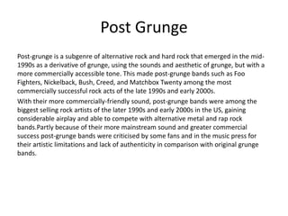 Post Grunge
Post-grunge is a subgenre of alternative rock and hard rock that emerged in the mid-
1990s as a derivative of grunge, using the sounds and aesthetic of grunge, but with a
more commercially accessible tone. This made post-grunge bands such as Foo
Fighters, Nickelback, Bush, Creed, and Matchbox Twenty among the most
commercially successful rock acts of the late 1990s and early 2000s.
With their more commercially-friendly sound, post-grunge bands were among the
biggest selling rock artists of the later 1990s and early 2000s in the US, gaining
considerable airplay and able to compete with alternative metal and rap rock
bands.Partly because of their more mainstream sound and greater commercial
success post-grunge bands were criticised by some fans and in the music press for
their artistic limitations and lack of authenticity in comparison with original grunge
bands.
 