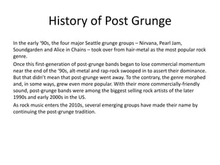 History of Post Grunge
In the early ‘90s, the four major Seattle grunge groups – Nirvana, Pearl Jam,
Soundgarden and Alice in Chains – took over from hair-metal as the most popular rock
genre.
Once this first-generation of post-grunge bands began to lose commercial momentum
near the end of the ‘90s, alt-metal and rap-rock swooped in to assert their dominance.
But that didn’t mean that post-grunge went away. To the contrary, the genre morphed
and, in some ways, grew even more popular. With their more commercially-friendly
sound, post-grunge bands were among the biggest selling rock artists of the later
1990s and early 2000s in the US.
As rock music enters the 2010s, several emerging groups have made their name by
continuing the post-grunge tradition.
 