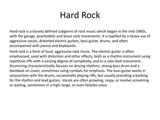 Hard Rock
Hard rock is a loosely defined subgenre of rock music which began in the mid-1960s,
with the garage, psychedelic and blues rock movements. It is typified by a heavy use of
aggressive vocals, distorted electric guitars, bass guitar, drums, and often
accompanied with pianos and keyboards.
Hard rock is a form of loud, aggressive rock music. The electric guitar is often
emphasised, used with distortion and other effects, both as a rhythm instrument using
repetitive riffs with a varying degree of complexity, and as a solo lead instrument.
Drumming characteristically focuses on driving rhythms, strong bass drum and a
backbeat on snare, sometimes using cymbals for emphasis. The bass guitar works in
conjunction with the drums, occasionally playing riffs, but usually providing a backing
for the rhythm and lead guitars. Vocals are often growling, raspy, or involve screaming
or wailing, sometimes in a high range, or even falsetto voice.
 