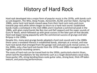 History of Hard Rock
Hard rock developed into a major form of popular music in the 1970s, with bands such
as Led Zeppelin, The Who, Deep Purple, Aerosmith, AC/DC and Van Halen. During the
1980s, some hard rock bands moved away from their hard rock roots and more
towards pop rock,while others began to return to a hard rock sound. Established
bands made a comeback in the mid-1980s and it reached a commercial peak in the
1980s, with glam metal bands like Bon Jovi and Def Leppard and the rawer sounds of
Guns N' Roses, which followed up with great success in the later part of that decade.
Hard rock began losing popularity with the commercial success of grunge and later
Britpop in the 1990s.
Despite this, many post-grunge bands adopted a hard rock sound and in the 2000s
there came a renewed interest in established bands, attempts at a revival, and new
hard rock bands that emerged from the garage rock and post-punk revival scenes. In
the 2000s, only a few hard rock bands from the 1970s and 1980s managed to sustain
highly successful recording careers.
The roots of hard rock can be traced back to the 1950s, particularly electric blues,
which laid the foundations for key elements such as a rough declamatory vocal style,
heavy guitar riffs, string-bending blues-scale guitar solos, strong beat, thick riff-laden
texture, and posturing performances.
 