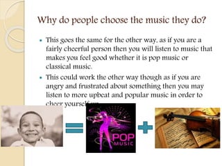 Why do people choose the music they do?
 This goes the same for the other way, as if you are a
fairly cheerful person then you will listen to music that
makes you feel good whether it is pop music or
classical music.
 This could work the other way though as if you are
angry and frustrated about something then you may
listen to more upbeat and popular music in order to
cheer yourself up.
 
