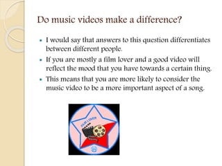 Do music videos make a difference?
 I would say that answers to this question differentiates
between different people.
 If you are mostly a film lover and a good video will
reflect the mood that you have towards a certain thing.
 This means that you are more likely to consider the
music video to be a more important aspect of a song.
 