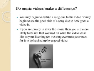 Do music videos make a difference?
 You may begin to dislike a song due to the video or may
begin to see the good side of a song due to how good a
video is.
 If you are purely in it for the music then you are more
likely to be not that worried on what the video looks
like as your likening for the song overruns your need
for it to be backed up by a good video.
 