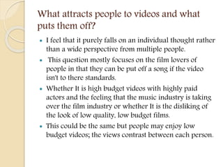 What attracts people to videos and what
puts them off?
 I feel that it purely falls on an individual thought rather
than a wide perspective from multiple people.
 This question mostly focuses on the film lovers of
people in that they can be put off a song if the video
isn't to there standards.
 Whether It is high budget videos with highly paid
actors and the feeling that the music industry is taking
over the film industry or whether It is the disliking of
the look of low quality, low budget films.
 This could be the same but people may enjoy low
budget videos; the views contrast between each person.
 