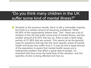 “Do you think many children in the UK
suffer some kind of mental illness?”
 Similarly to the previous results, there is still a noticeable majority,
but there is a certain amount of wavering confidence. While
64.58% of the respondents believe that, “Yes”, there are a lot of
children in the UK that suffer some kind of mental illness, and the
smaller amount of 8.33% that say no, there is also a fairly large
portion of 27.08% that are unsure. This seems to be the general
case for questions that dig into the more specific areas of mental
health and those who suffer from it. It may be that a large amount
of the population is aware that mental health issues are a
widespread problem that affect a great deal of people, it’s
important that they know the hard facts of the situation, and the
specifics of who is being affected and how so.
 