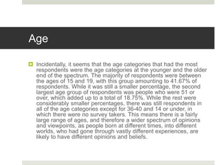 Age
 Incidentally, it seems that the age categories that had the most
respondents were the age categories at the younger and the older
end of the spectrum. The majority of respondents were between
the ages of 15 and 19, with this group amounting to 41.67% of
respondents. While it was still a smaller percentage, the second
largest age group of respondents was people who were 51 or
over, which added up to a total of 18.75%. While the rest were
considerably smaller percentages, there was still respondents in
all of the age categories except for 36-40 and 14 or under, in
which there were no survey takers. This means there is a fairly
large range of ages, and therefore a wider spectrum of opinions
and viewpoints, as people born at different times, into different
worlds, who had gone through vastly different experiences, are
likely to have different opinions and beliefs.
 