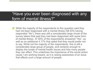 “Have you ever been diagnosed with any
form of mental illness?”
 While the majority of the respondents to this question said they
had not been diagnosed with a mental illness (58.33% having
responded “No”), there was still a considerably large chunk of the
survey takers that said they had been diagnosed with some form
of mental illness. 37.50% of the respondents answered “Yes”, as
well as an additional 4.17% that opted that they would prefer not
to say. While not the majority of the respondents, this is still a
considerably large group of people, and certainly enough to
display the scope of mental health issues and how many people
they can effect. This underlines the importance of the social action
cause I am working toward, as it is raising awareness of an issue
that effects such a large amount of people.
 