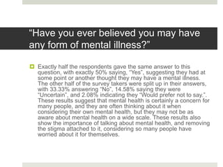 “Have you ever believed you may have
any form of mental illness?”
 Exactly half the respondents gave the same answer to this
question, with exactly 50% saying, “Yes”, suggesting they had at
some point or another thought they may have a mental illness.
The other half of the survey takers were split up in their answers,
with 33.33% answering “No”, 14.58% saying they were
“Uncertain”, and 2.08% indicating they “Would prefer not to say.”.
These results suggest that mental health is certainly a concern for
many people, and they are often thinking about it when
considering their own mental health, but they may not be as
aware about mental health on a wide scale. These results also
show the importance of talking about mental health, and removing
the stigma attached to it, considering so many people have
worried about it for themselves.
 