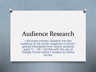 Audience Research
I did some primary research into the
audience of my music magazine in which I
gained information from twelve students
aged 11 – 20. I did this with the use of
Google Forms where I created an online
survey.
 