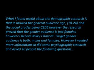 What I found useful about the demographic research is
that it showed the general audience age, (18-24) and
the social grades being C2DE however the research
proved that the gender audience is just females
however I believe Milky Chances’ Target gender
audience is both, males and females. However I needed
more information so did some psychographic research
and asked 10 people the following questions…
 