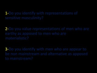 1-Do you identify with representations of
sensitive masculinity?
2-Do you value representations of men who are
earthy as apposed to men who are
materialistic?
3-Do you identify with men who are appear to
be non mainstream and alternative as apposed
to mainstream?
 