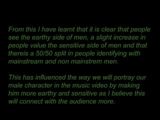 From this I have learnt that it is clear that people
see the earthy side of men, a slight increase in
people value the sensitive side of men and that
thereis a 50/50 split in people identifying with
mainstream and non mainstrem men.
This has influenced the way we will portray our
male character in the music video by making
him more earthy and sensitive as I believe this
will connect with the audience more.
 