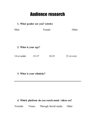 Audience research
1. What gender are you? (circle)
Male Female Other
2. What is your age?
14 or under 15-17 18-21 21 or over
3. What is your ethnicity?
4. Which platform do you watch music videos on?
Youtube Vimeo Through Social media Other