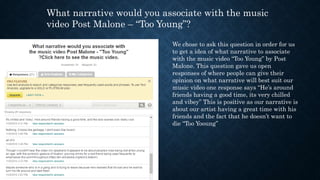 What narrative would you associate with the music
video Post Malone – “Too Young”?
We chose to ask this question in order for us
to get a idea of what narrative to associate
with the music video “Too Young” by Post
Malone. This question gave us open
responses of where people can give their
opinion on what narrative will best suit our
music video one response says “He’s around
friends having a good time, its very chilled
and vibey” This is positive as our narrative is
about our artist having a great time with his
friends and the fact that he doesn’t want to
die “Too Yooung”
 