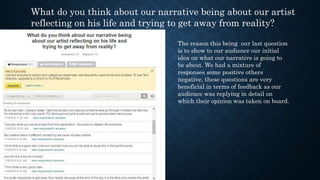 What do you think about our narrative being about our artist
reflecting on his life and trying to get away from reality?
The reason this being our last question
is to show to our audience our initial
idea on what our narrative is going to
be about. We had a mixture of
responses some positive others
negative, these questions are very
beneficial in terms of feedback as our
audience was replying in detail on
which their opinion was taken on board.
 