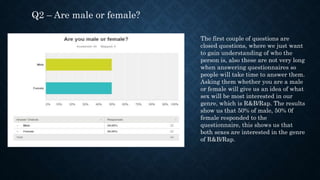 Q2 – Are male or female?
The first couple of questions are
closed questions, where we just want
to gain understanding of who the
person is, also these are not very long
when answering questionnaires so
people will take time to answer them.
Asking them whether you are a male
or female will give us an idea of what
sex will be most interested in our
genre, which is R&B/Rap. The results
show us that 50% of male, 50% 0f
female responded to the
questionnaire, this shows us that
both sexes are interested in the genre
of R&B/Rap.
 