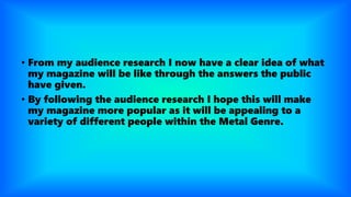 • From my audience research I now have a clear idea of what
my magazine will be like through the answers the public
have given.
• By following the audience research I hope this will make
my magazine more popular as it will be appealing to a
variety of different people within the Metal Genre.
 