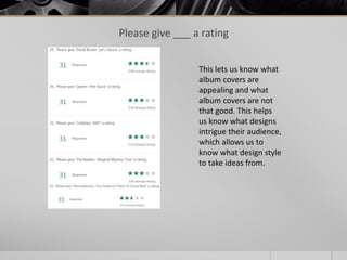 Please give ___ a rating
This lets us know what
album covers are
appealing and what
album covers are not
that good. This helps
us know what designs
intrigue their audience,
which allows us to
know what design style
to take ideas from.
 