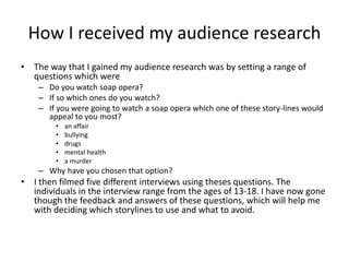 How I received my audience research
• The way that I gained my audience research was by setting a range of
questions which were
– Do you watch soap opera?
– If so which ones do you watch?
– If you were going to watch a soap opera which one of these story-lines would
appeal to you most?
• an affair
• bullying
• drugs
• mental health
• a murder
– Why have you chosen that option?
• I then filmed five different interviews using theses questions. The
individuals in the interview range from the ages of 13-18. I have now gone
though the feedback and answers of these questions, which will help me
with deciding which storylines to use and what to avoid.
 