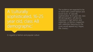 A ‘culturally
sophisticated, 16-25
year old, class AB
demographic.’
In regards to fashion and popular culture
The audience are expected to be
on trend with current fashion and
social issues. A ‘culturally
sophisticated, 16-25 year old, class
AB demographic’ will also be
interested in high fashion and
celebrities, so fashion magazines
with celebrities featuring on the
cover would appeal (e.g. Vogue,
Elle, Grazia.)
 
