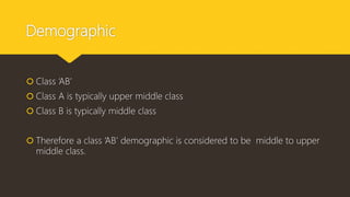 Demographic
 Class ‘AB’
 Class A is typically upper middle class
 Class B is typically middle class
 Therefore a class ‘AB’ demographic is considered to be middle to upper
middle class.
 