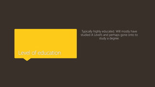Level of education
Typically highly educated. Will mostly have
studied A Level’s and perhaps gone onto to
study a degree.
 